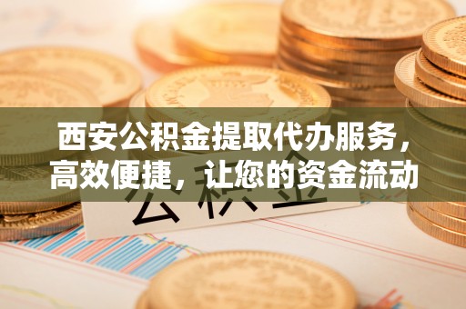 梁河西安公积金提取代办服务，高效便捷，让您的资金流动更灵活